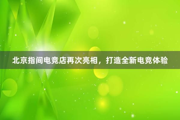 北京指间电竞店再次亮相，打造全新电竞体验