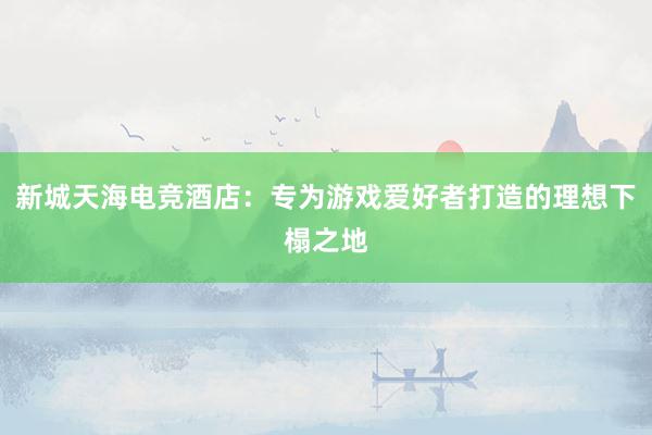 新城天海电竞酒店：专为游戏爱好者打造的理想下榻之地