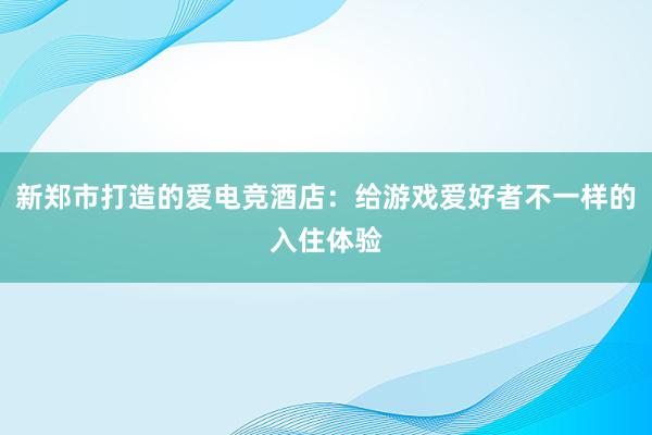 新郑市打造的爱电竞酒店：给游戏爱好者不一样的入住体验