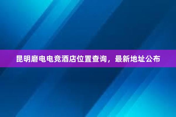 昆明磨电电竞酒店位置查询，最新地址公布