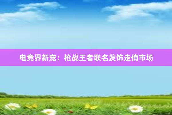 电竞界新宠：枪战王者联名发饰走俏市场