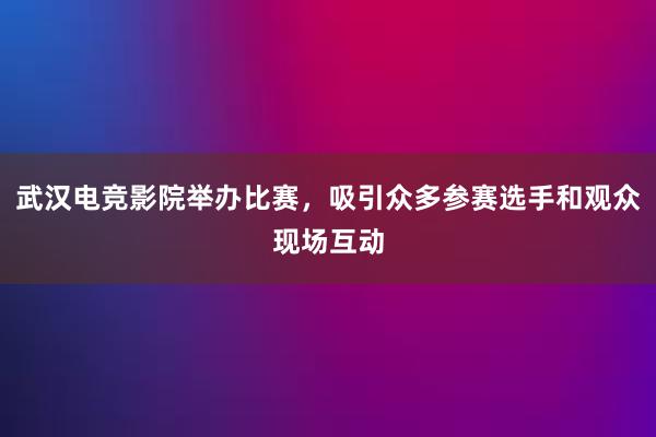 武汉电竞影院举办比赛，吸引众多参赛选手和观众现场互动