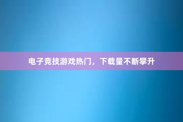 电子竞技游戏热门，下载量不断攀升