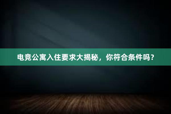 电竞公寓入住要求大揭秘，你符合条件吗？