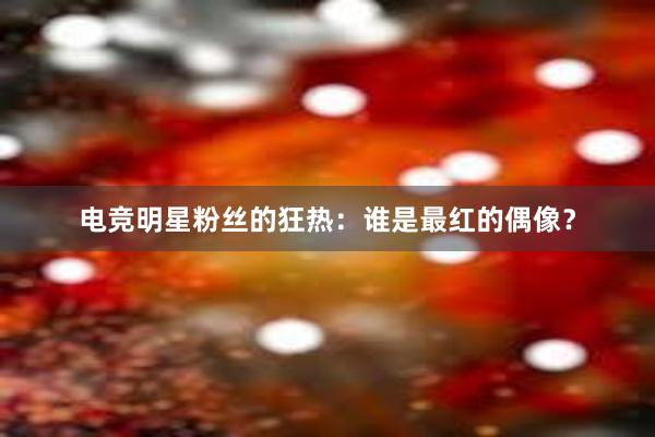 电竞明星粉丝的狂热：谁是最红的偶像？