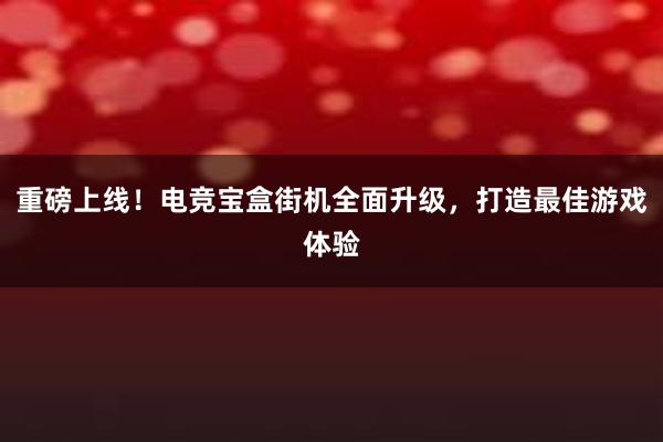 重磅上线！电竞宝盒街机全面升级，打造最佳游戏体验