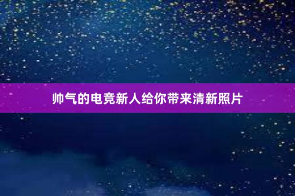 帅气的电竞新人给你带来清新照片