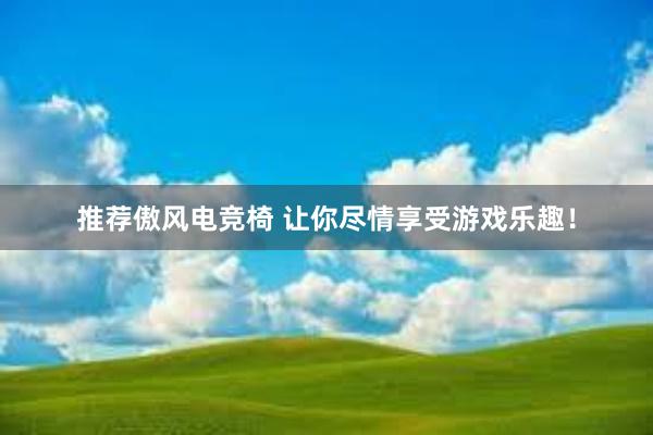 推荐傲风电竞椅 让你尽情享受游戏乐趣！