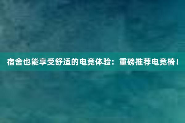 宿舍也能享受舒适的电竞体验：重磅推荐电竞椅！