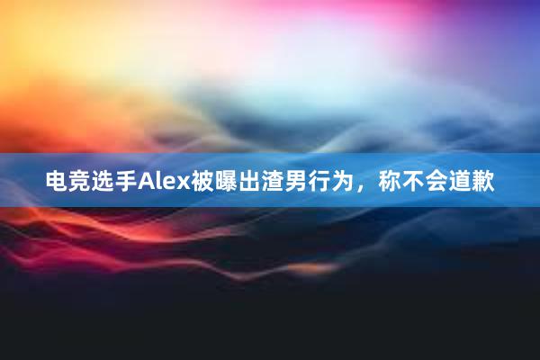 电竞选手Alex被曝出渣男行为，称不会道歉