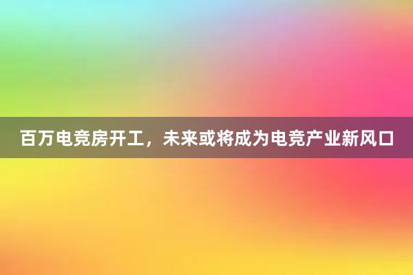 百万电竞房开工，未来或将成为电竞产业新风口