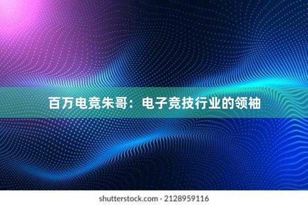 百万电竞朱哥：电子竞技行业的领袖