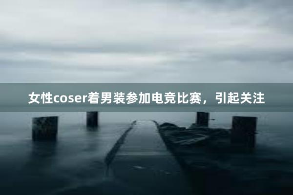 女性coser着男装参加电竞比赛，引起关注