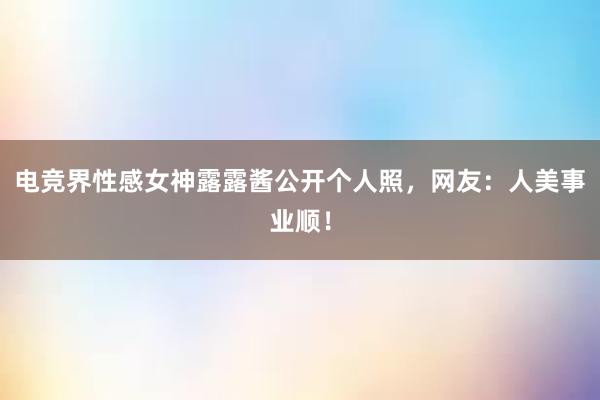 电竞界性感女神露露酱公开个人照，网友：人美事业顺！