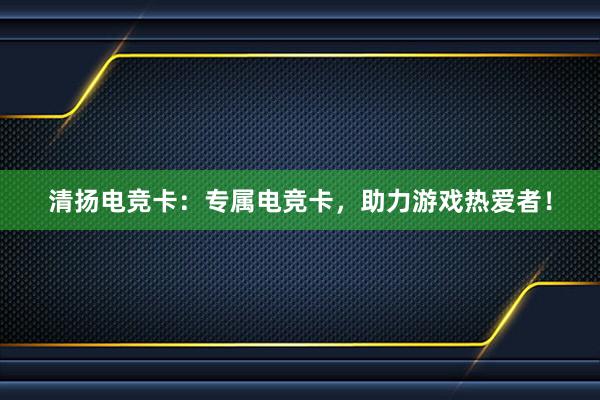 清扬电竞卡：专属电竞卡，助力游戏热爱者！