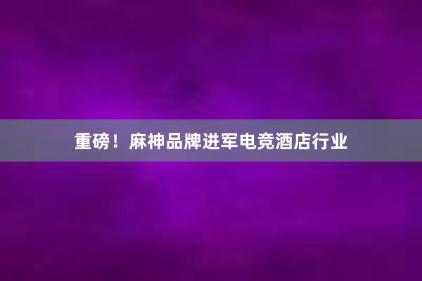 重磅！麻神品牌进军电竞酒店行业